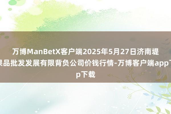 万博ManBetX客户端2025年5月27日济南堤口果品批发发展有限背负公司价钱行情-万博客户端app下载
