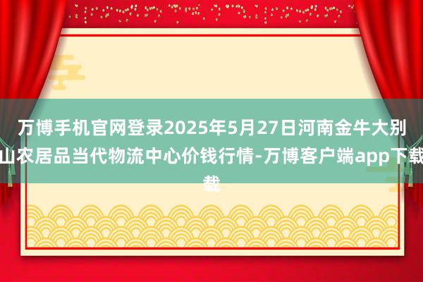 万博手机官网登录2025年5月27日河南金牛大别山农居品当代物流中心价钱行情-万博客户端app下载