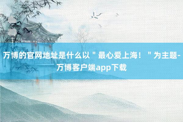 万博的官网地址是什么以＂最心爱上海！＂为主题-万博客户端app下载