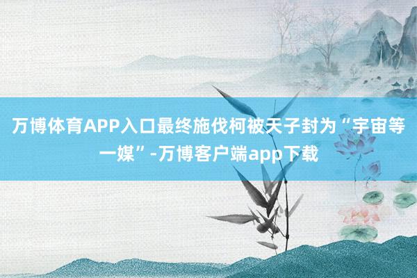 万博体育APP入口最终施伐柯被天子封为“宇宙等一媒”-万博客户端app下载