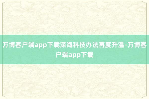 万博客户端app下载深海科技办法再度升温-万博客户端app下载