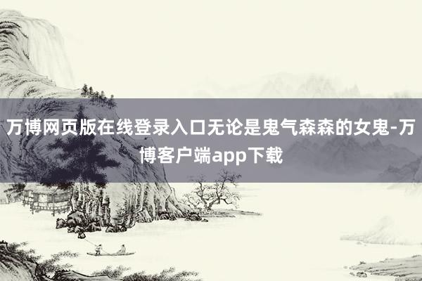 万博网页版在线登录入口无论是鬼气森森的女鬼-万博客户端app下载