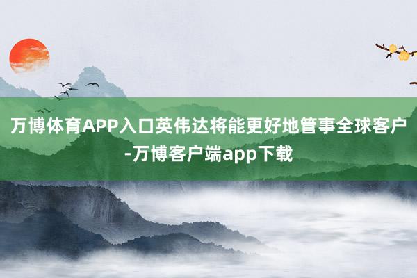 万博体育APP入口英伟达将能更好地管事全球客户-万博客户端app下载