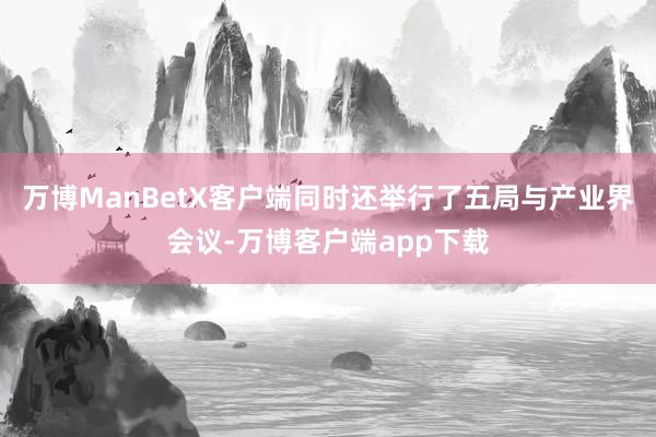 万博ManBetX客户端同时还举行了五局与产业界会议-万博客户端app下载