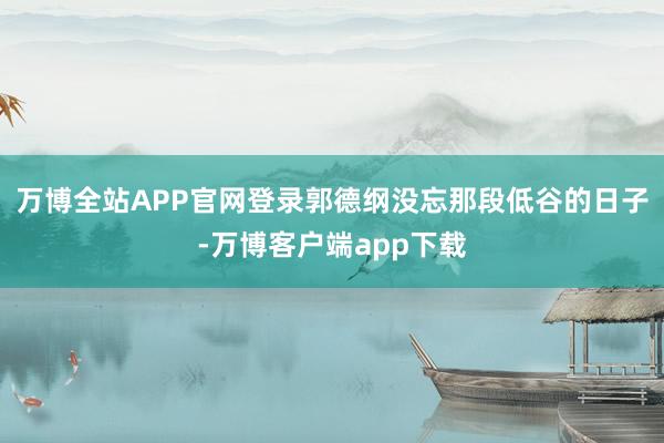 万博全站APP官网登录郭德纲没忘那段低谷的日子-万博客户端app下载