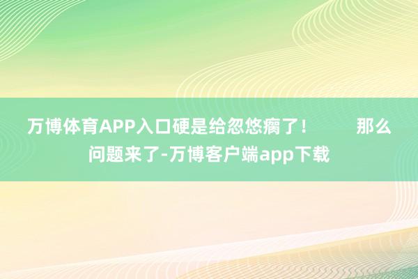 万博体育APP入口硬是给忽悠瘸了！        那么问题来了-万博客户端app下载