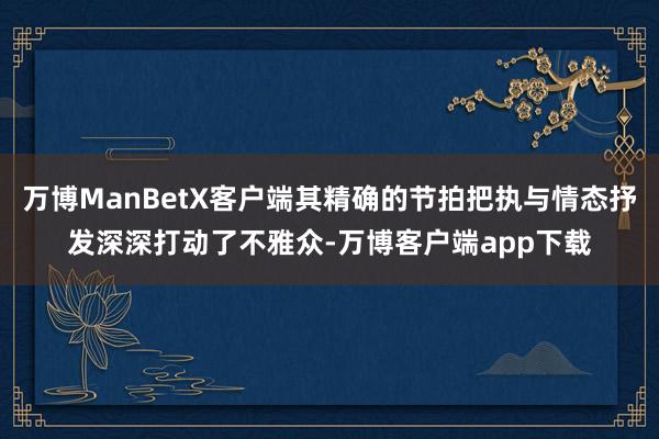 万博ManBetX客户端其精确的节拍把执与情态抒发深深打动了不雅众-万博客户端app下载