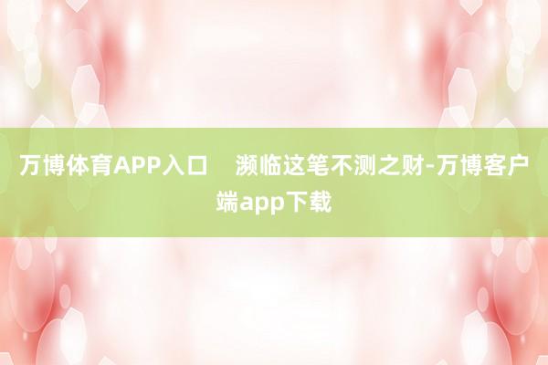 万博体育APP入口    濒临这笔不测之财-万博客户端app下载