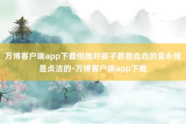 万博客户端app下载但她对孩子君君垚垚的爱永恒是贞洁的-万博客户端app下载