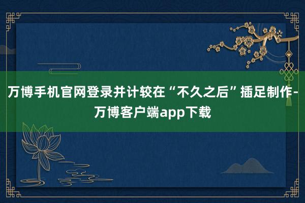 万博手机官网登录并计较在“不久之后”插足制作-万博客户端app下载