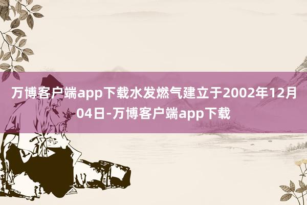 万博客户端app下载水发燃气建立于2002年12月04日-万博客户端app下载
