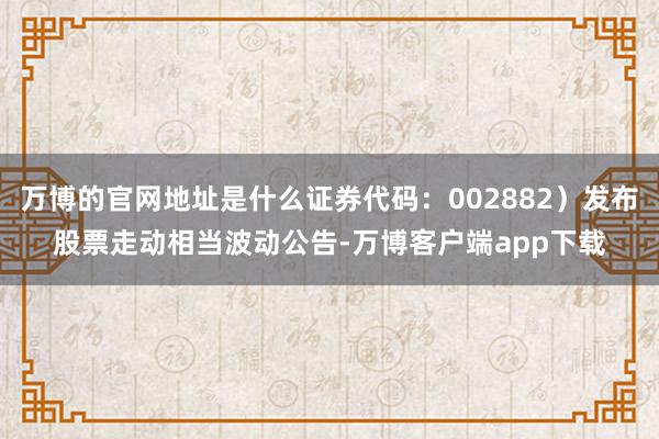 万博的官网地址是什么证券代码：002882）发布股票走动相当波动公告-万博客户端app下载