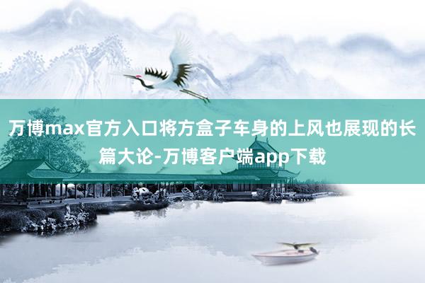 万博max官方入口将方盒子车身的上风也展现的长篇大论-万博客户端app下载