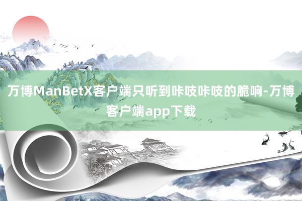 万博ManBetX客户端只听到咔吱咔吱的脆响-万博客户端app下载