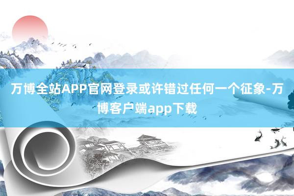 万博全站APP官网登录或许错过任何一个征象-万博客户端app下载