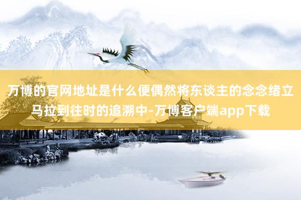 万博的官网地址是什么便偶然将东谈主的念念绪立马拉到往时的追溯中-万博客户端app下载