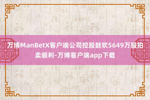 万博ManBetX客户端公司控股鼓吹5649万股拍卖顺利-万博客户端app下载