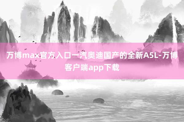 万博max官方入口一汽奥迪国产的全新A5L-万博客户端app下载