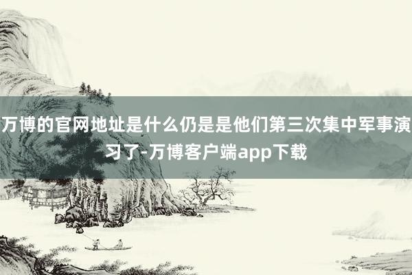 万博的官网地址是什么仍是是他们第三次集中军事演习了-万博客户端app下载