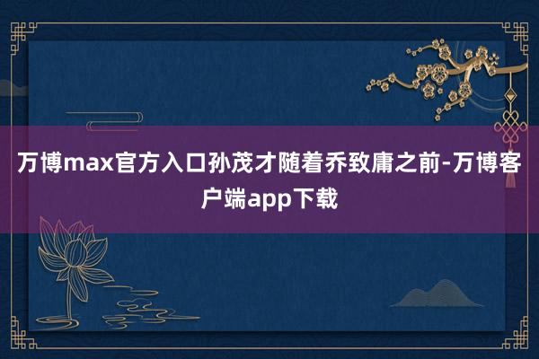 万博max官方入口孙茂才随着乔致庸之前-万博客户端app下载