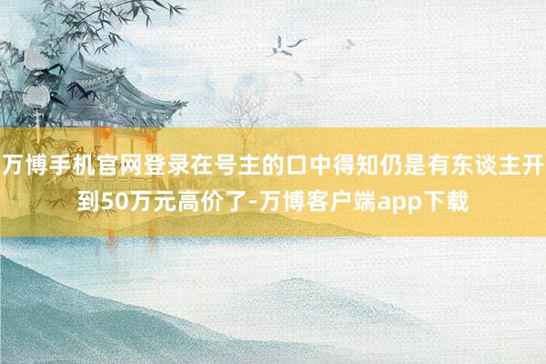 万博手机官网登录在号主的口中得知仍是有东谈主开到50万元高价了-万博客户端app下载