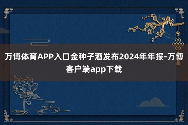 万博体育APP入口金种子酒发布2024年年报-万博客户端app下载