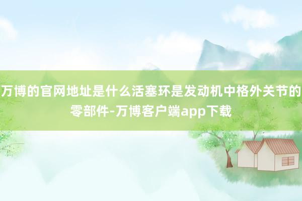 万博的官网地址是什么活塞环是发动机中格外关节的零部件-万博客户端app下载
