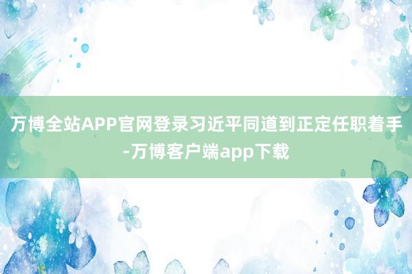 万博全站APP官网登录习近平同道到正定任职着手-万博客户端app下载