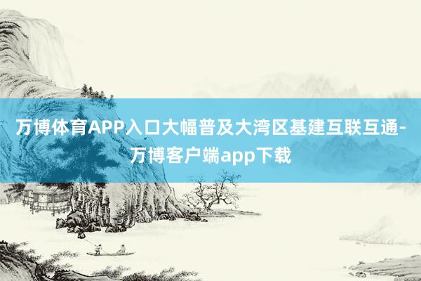 万博体育APP入口大幅普及大湾区基建互联互通-万博客户端app下载