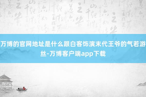 万博的官网地址是什么跟白客饰演末代王爷的气若游丝-万博客户端app下载