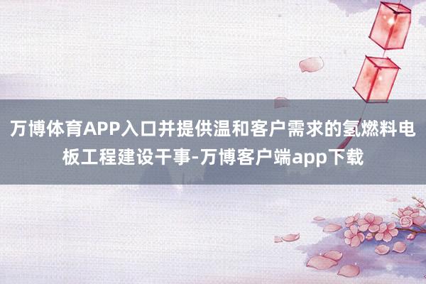 万博体育APP入口并提供温和客户需求的氢燃料电板工程建设干事-万博客户端app下载