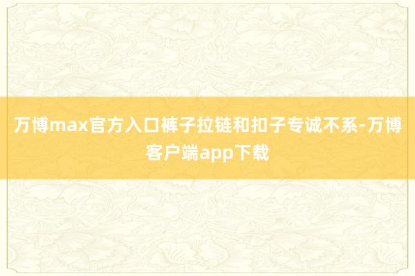 万博max官方入口裤子拉链和扣子专诚不系-万博客户端app下载