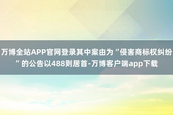 万博全站APP官网登录其中案由为“侵害商标权纠纷”的公告以488则居首-万博客户端app下载
