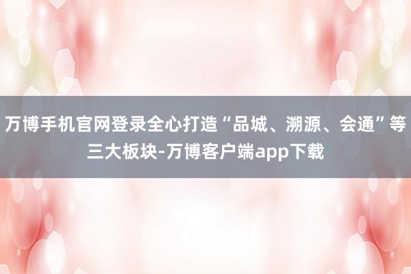 万博手机官网登录全心打造“品城、溯源、会通”等三大板块-万博客户端app下载