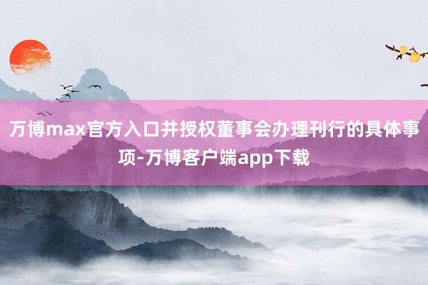 万博max官方入口并授权董事会办理刊行的具体事项-万博客户端app下载