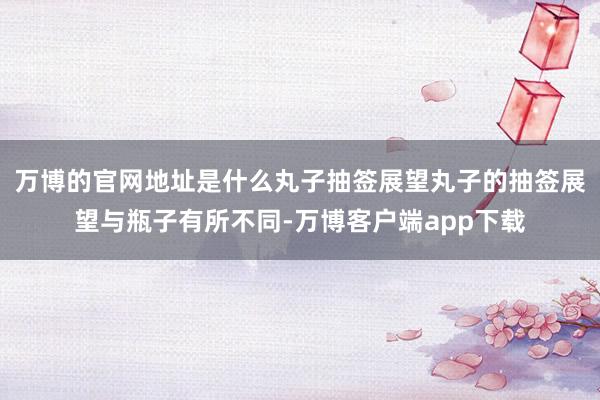 万博的官网地址是什么丸子抽签展望丸子的抽签展望与瓶子有所不同-万博客户端app下载
