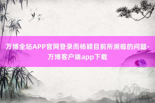 万博全站APP官网登录而杨颖目前所濒临的问题-万博客户端app下载