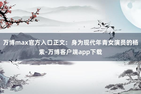 万博max官方入口正文：身为现代年青女演员的杨紫-万博客户端app下载