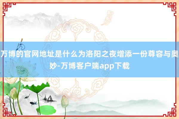 万博的官网地址是什么为洛阳之夜增添一份尊容与奥妙-万博客户端app下载