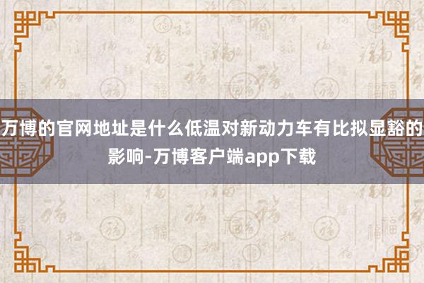 万博的官网地址是什么低温对新动力车有比拟显豁的影响-万博客户端app下载