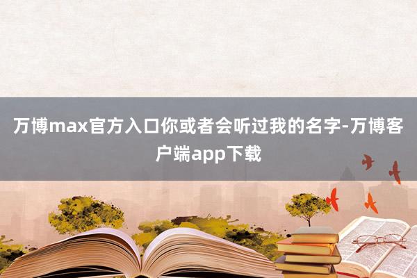 万博max官方入口你或者会听过我的名字-万博客户端app下载