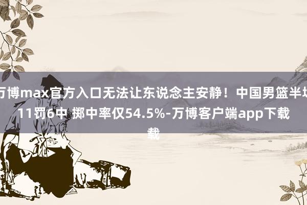 万博max官方入口无法让东说念主安静！中国男篮半场11罚6中 掷中率仅54.5%-万博客户端app下载