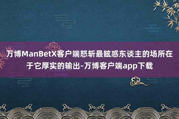 万博ManBetX客户端怒斩最眩惑东谈主的场所在于它厚实的输出-万博客户端app下载