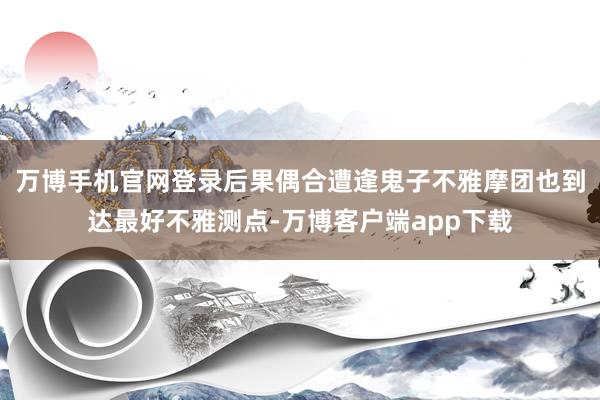 万博手机官网登录后果偶合遭逢鬼子不雅摩团也到达最好不雅测点-万博客户端app下载