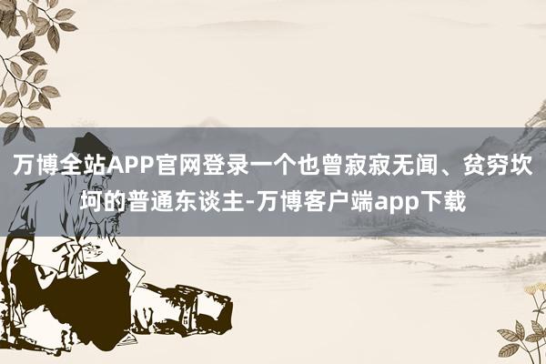 万博全站APP官网登录一个也曾寂寂无闻、贫穷坎坷的普通东谈主-万博客户端app下载