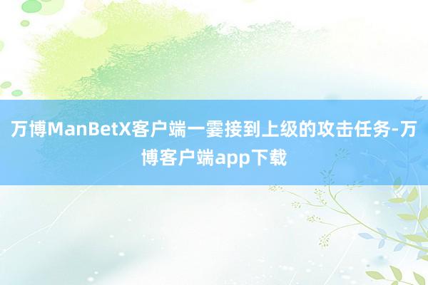 万博ManBetX客户端一霎接到上级的攻击任务-万博客户端app下载