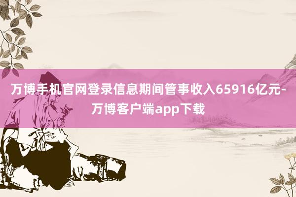 万博手机官网登录信息期间管事收入65916亿元-万博客户端app下载