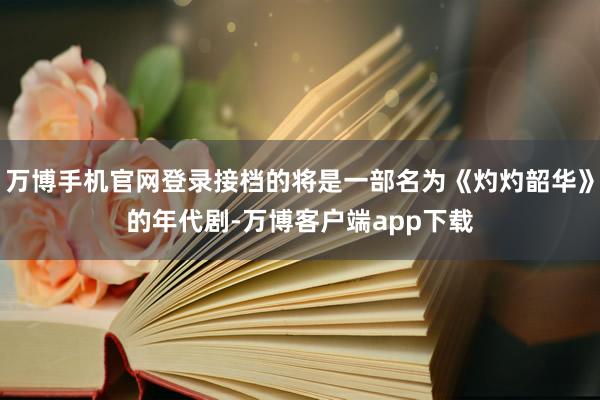 万博手机官网登录接档的将是一部名为《灼灼韶华》的年代剧-万博客户端app下载