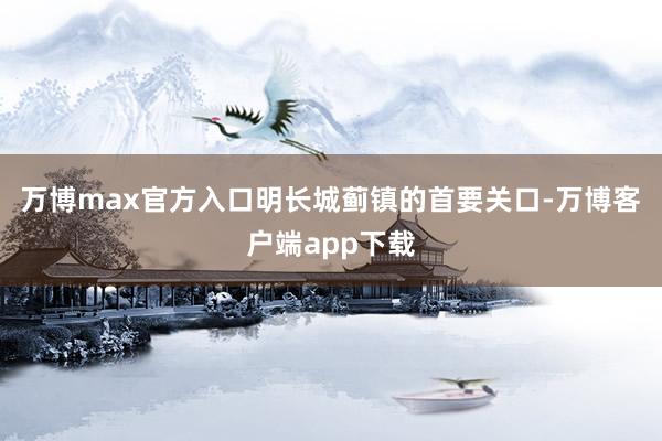 万博max官方入口明长城蓟镇的首要关口-万博客户端app下载