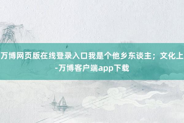 万博网页版在线登录入口我是个他乡东谈主；文化上-万博客户端app下载